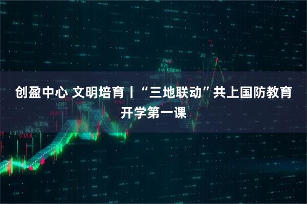 创盈中心 文明培育丨“三地联动”共上国防教育开学第一课