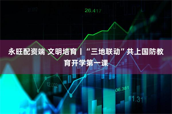 永旺配资端 文明培育丨“三地联动”共上国防教育开学第一课