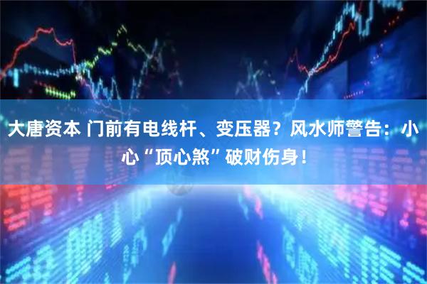 大唐资本 门前有电线杆、变压器？风水师警告：小心“顶心煞”破财伤身！