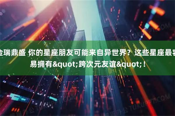 金瑞鼎盛 你的星座朋友可能来自异世界？这些星座最容易拥有"跨次元友谊"！