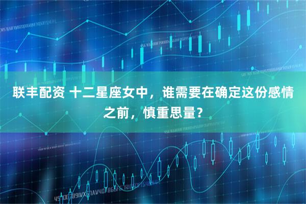 联丰配资 十二星座女中，谁需要在确定这份感情之前，慎重思量？