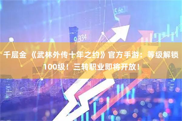 千层金 《武林外传十年之约》官方手游：等级解锁100级！三转职业即将开放！