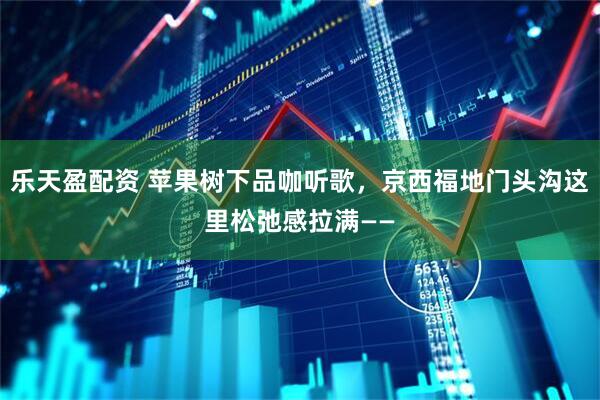 乐天盈配资 苹果树下品咖听歌，京西福地门头沟这里松弛感拉满——