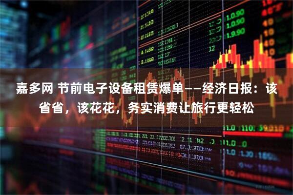 嘉多网 节前电子设备租赁爆单——经济日报：该省省，该花花，务实消费让旅行更轻松