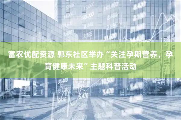 富农优配资源 郭东社区举办“关注孕期营养，孕育健康未来”主题科普活动