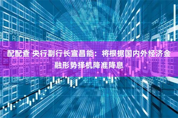 配配查 央行副行长宣昌能：将根据国内外经济金融形势择机降准降息