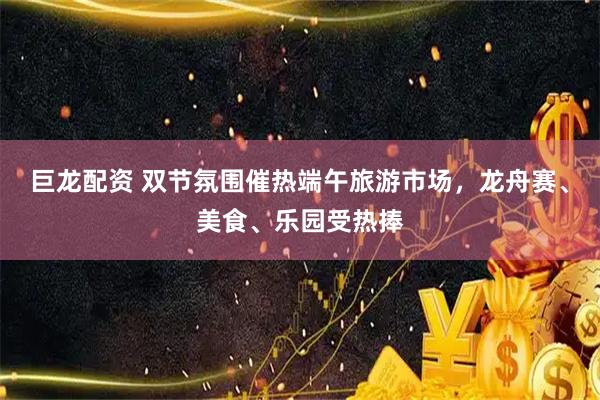 巨龙配资 双节氛围催热端午旅游市场，龙舟赛、美食、乐园受热捧