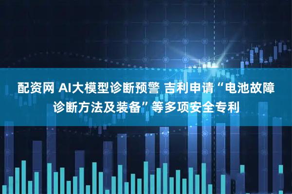 配资网 AI大模型诊断预警 吉利申请“电池故障诊断方法及装备”等多项安全专利