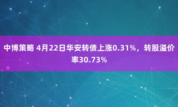 中博策略 4月22日华安转债上涨0.31%，转股溢价率30.73%