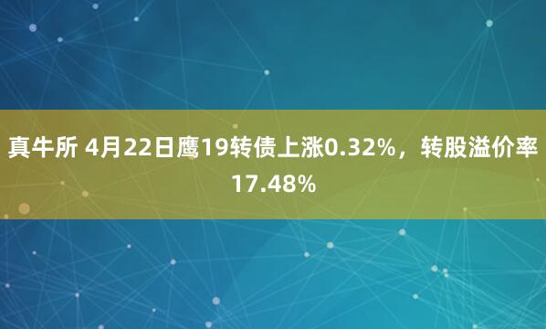 真牛所 4月22日鹰19转债上涨0.32%，转股溢价率17.48%