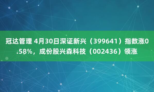 冠达管理 4月30日深证新兴（399641）指数涨0.58%，成份股兴森科技（002436）领涨