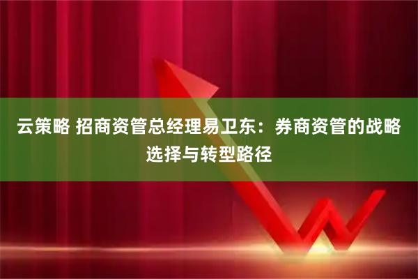 云策略 招商资管总经理易卫东：券商资管的战略选择与转型路径