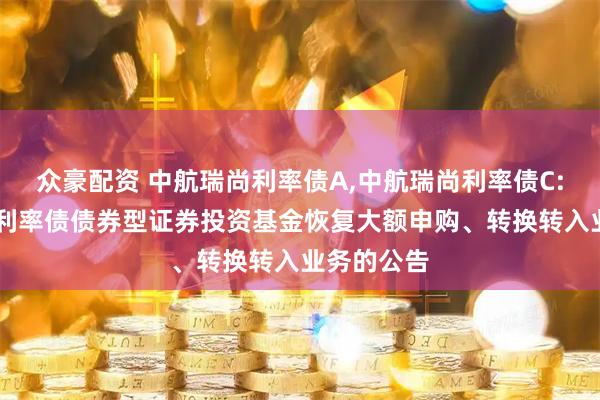 众豪配资 中航瑞尚利率债A,中航瑞尚利率债C: 中航瑞尚利率债债券型证券投资基金恢复大额申购、转换转入业务的公告
