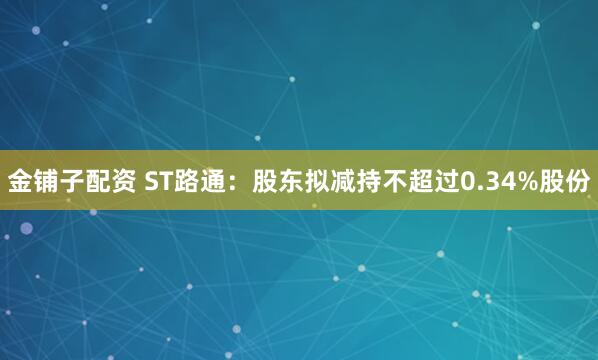金铺子配资 ST路通：股东拟减持不超过0.34%股份