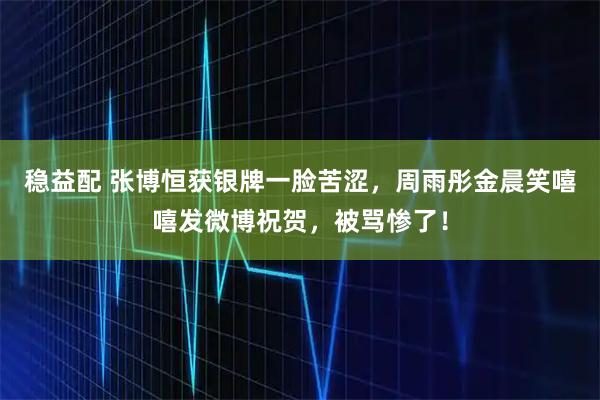稳益配 张博恒获银牌一脸苦涩，周雨彤金晨笑嘻嘻发微博祝贺，被骂惨了！