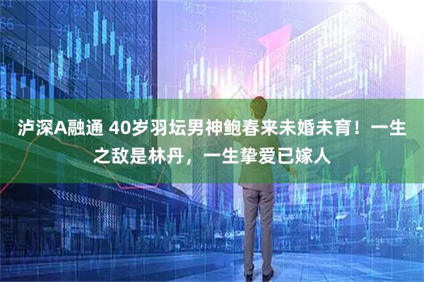泸深A融通 40岁羽坛男神鲍春来未婚未育！一生之敌是林丹，一生挚爱已嫁人