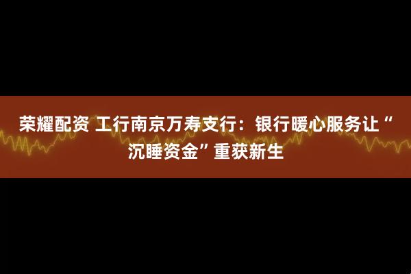 荣耀配资 工行南京万寿支行：银行暖心服务让“沉睡资金”重获新生