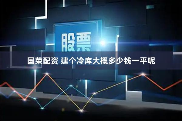 国荣配资 建个冷库大概多少钱一平呢