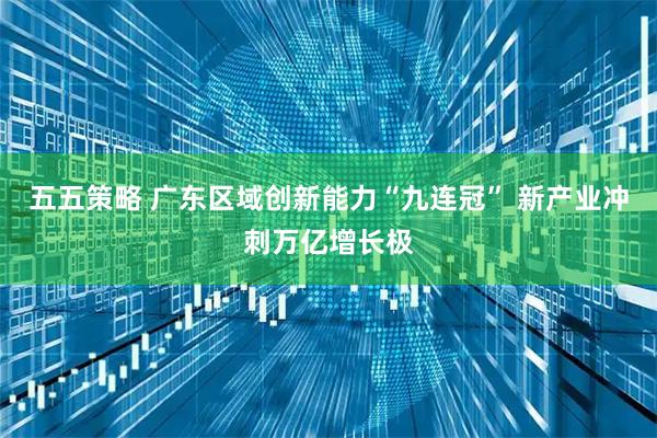 五五策略 广东区域创新能力“九连冠” 新产业冲刺万亿增长极