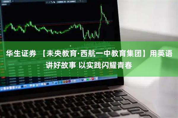 华生证券 【未央教育·西航一中教育集团】用英语讲好故事 以实践闪耀青春