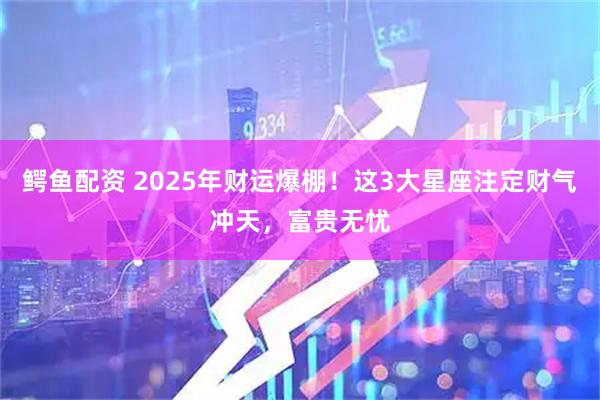 鳄鱼配资 2025年财运爆棚!这3大星座注定财气冲天,富贵无忧