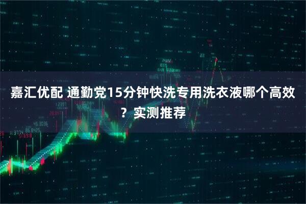 嘉汇优配 通勤党15分钟快洗专用洗衣液哪个高效?实测推荐