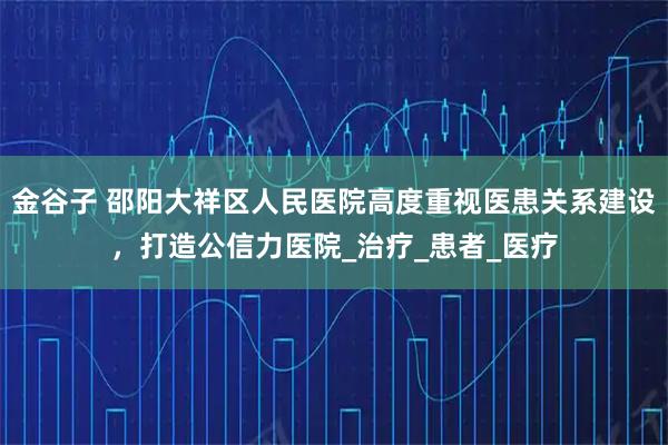 金谷子 邵阳大祥区人民医院高度重视医患关系建设,打造公信力医院_治疗_患者_医疗