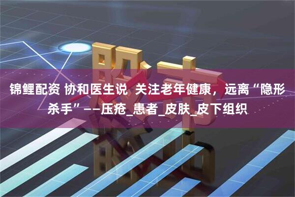 锦鲤配资 协和医生说 关注老年健康,远离“隐形杀手”——压疮_患者_皮肤_皮下组织