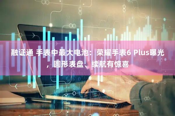 融证通 手表中最大电池：荣耀手表6 Plus曝光，圆形表盘、续航有惊喜