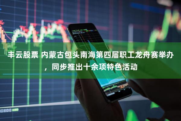 丰云股票 内蒙古包头南海第四届职工龙舟赛举办，同步推出十余项特色活动
