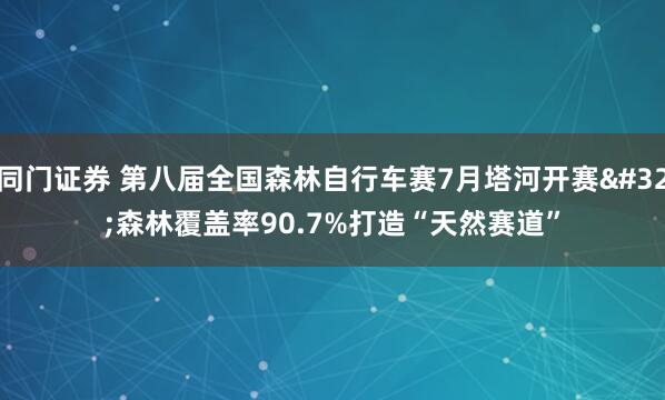 同门证券 第八届全国森林自行车赛7月塔河开赛 森林覆盖率90.7%打造“天然赛道”
