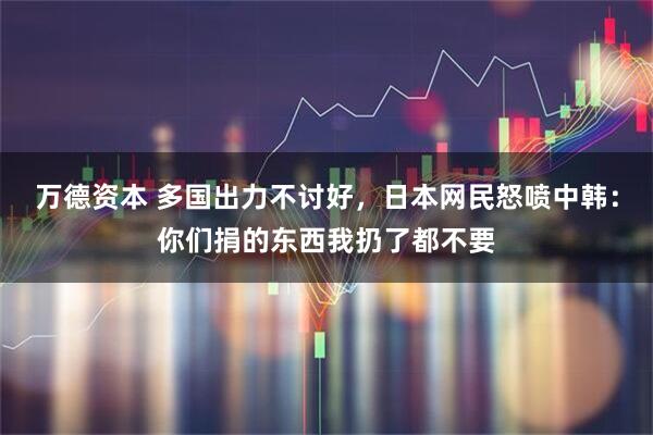 万德资本 多国出力不讨好,日本网民怒喷中韩:你们捐的东西我扔了都不要
