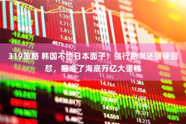 319策略 韩国不给日本面子！强行勘测还强硬回怼，瞄准了海底万亿大蛋糕