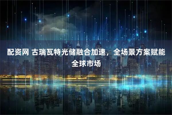 配资网 古瑞瓦特光储融合加速，全场景方案赋能全球市场